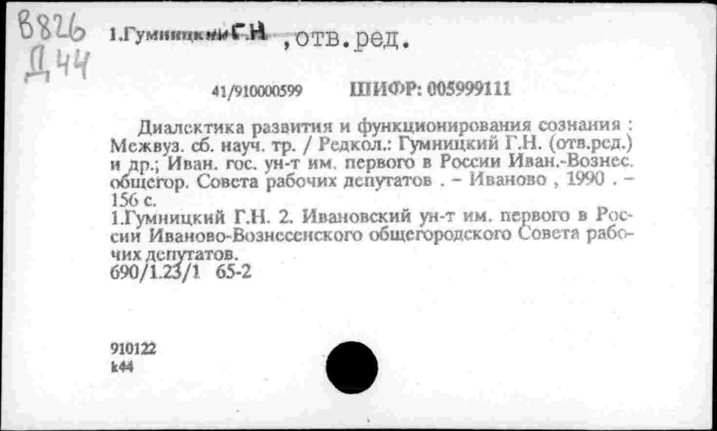 ﻿Д^
1 .ГумиицкИИ ГЯ ,отв.ред.
41/910000599 ШИФР: 005999111
Диалектика развития и функционирования сознания : Мсжвуз. сб. науч. тр. / Редкол.: Гумницкий Г.Н. (отв.рсд.) и др.; Иван. гос. ун-т им. первого в России Иван.-Вознес. общсгор. Совета рабочих депутатов . - Иваново , 1990 . -156 с.
1.Гумницкий Г.Н. 2. Ивановский ун-т им. первого в России Иваново-Вознесенского общегородского Совета рабочих депутатов.
690/1.23/1 65-2
910122 к44